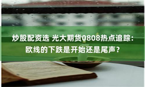 炒股配資選 光大期貨0808熱點(diǎn)追蹤：歐線的下跌是開始還是尾聲？