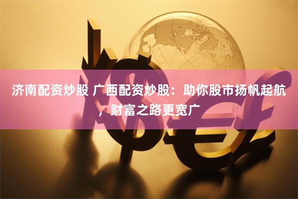 濟(jì)南配資炒股 廣西配資炒股：助你股市揚(yáng)帆起航，財(cái)富之路更寬廣