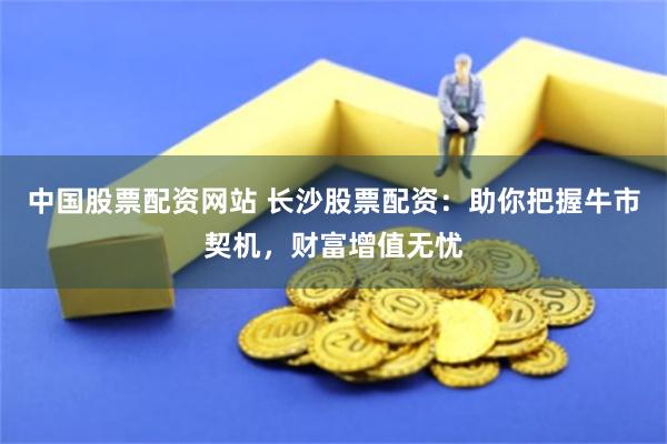 中國股票配資網站 長沙股票配資：助你把握牛市契機，財富增值無憂