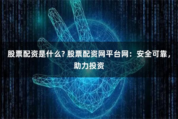 股票配資是什么? 股票配資網平臺網：安全可靠，助力投資
